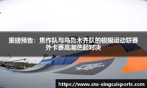 重磅预告：焦作队与乌鲁木齐队的极限运动联赛外卡赛高潮迭起对决